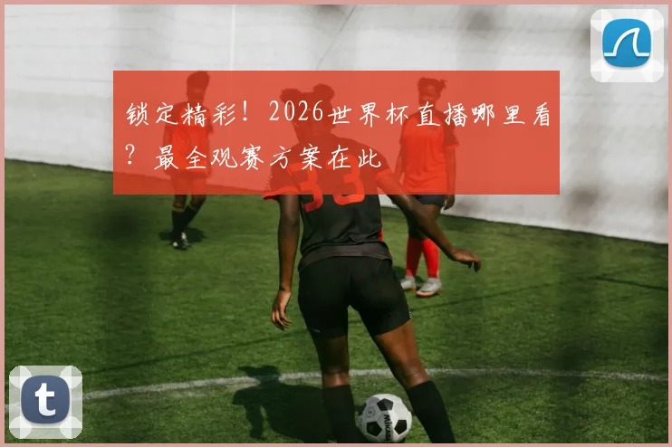 锁定精彩！2026世界杯直播哪里看？最全观赛方案在此